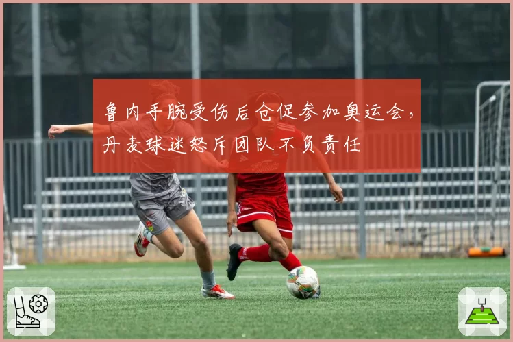 鲁内手腕受伤后仓促参加奥运会，丹麦球迷怒斥团队不负责任