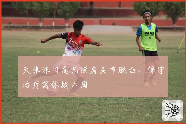 天津津门虎巴顿肩关节脱臼，保守治疗需休战六周