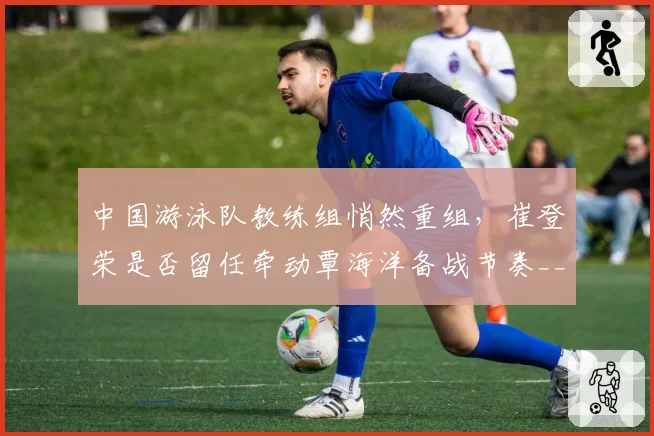 中国游泳队教练组悄然重组，崔登荣是否留任牵动覃海洋备战节奏__br_