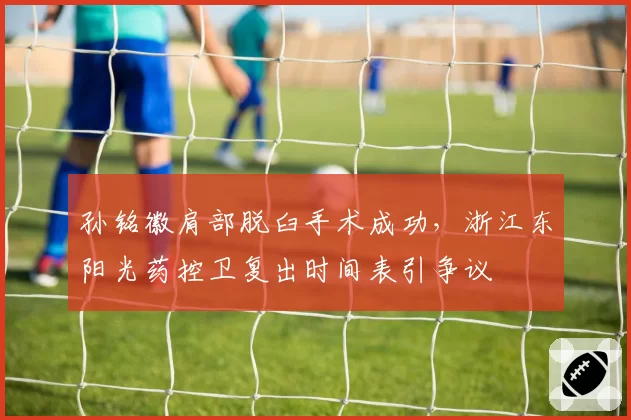 孙铭徽肩部脱臼手术成功，浙江东阳光药控卫复出时间表引争议