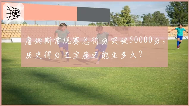 詹姆斯常规赛总得分突破50000分,历史得分王宝座还能坐多久?