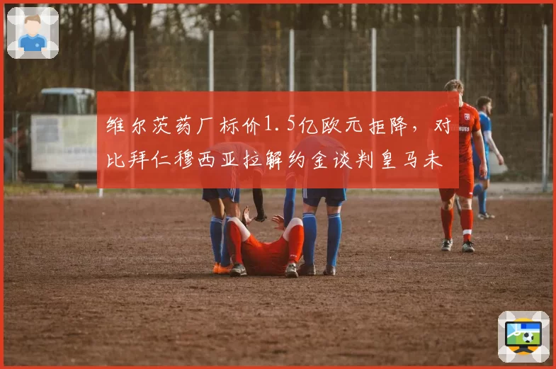 维尔茨药厂标价1.5亿欧元拒降,对比拜仁穆西亚拉解约金谈判皇马未来前腰竞争白热化