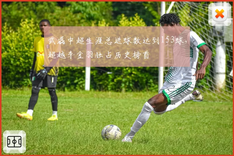 武磊中超生涯总进球数达到153球，超越李金羽独占历史榜首