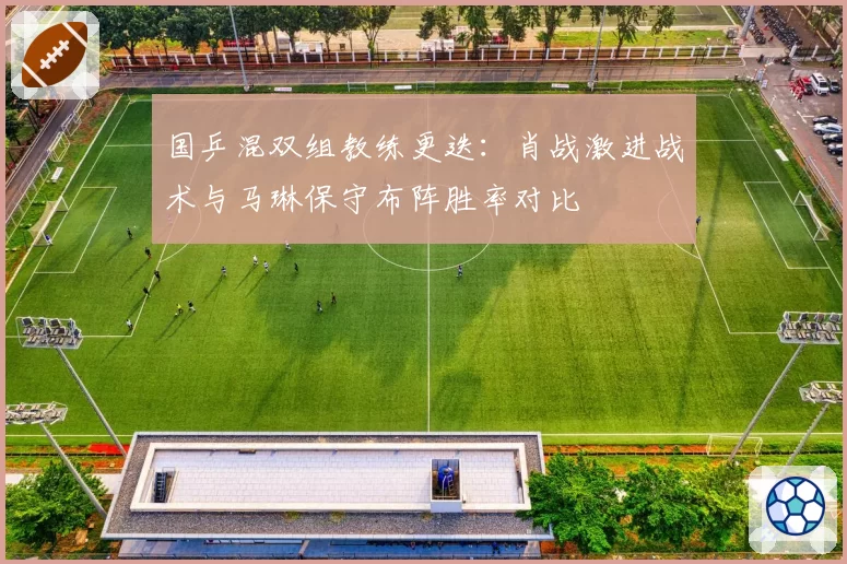 国乒混双组教练更迭:肖战激进战术与马琳保守布阵胜率对比