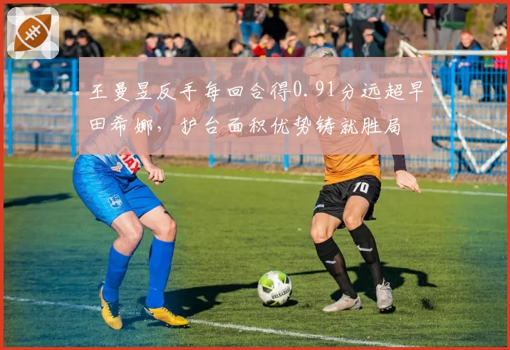 王曼昱反手每回合得0.91分远超早田希娜,护台面积优势铸就胜局