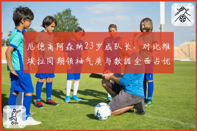 厄德高阿森纳23岁成队长，对比维埃拉同期领袖气质与数据全面占优