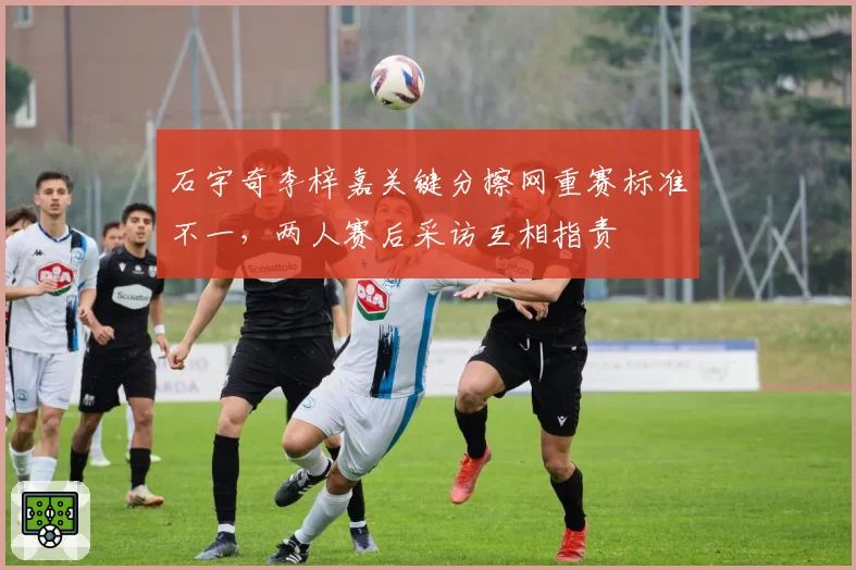 石宇奇李梓嘉关键分擦网重赛标准不一，两人赛后采访互相指责