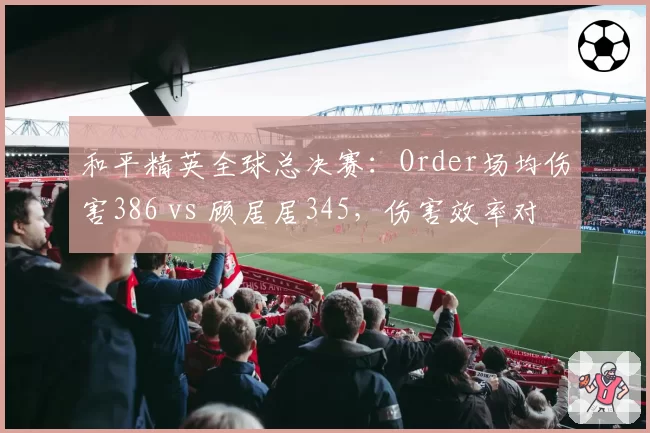 和平精英全球总决赛：Order场均伤害386 vs 顾居居345，伤害效率对比