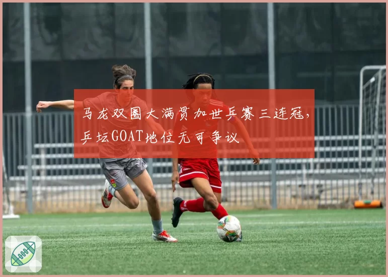 马龙双圈大满贯加世乒赛三连冠，乒坛GOAT地位无可争议