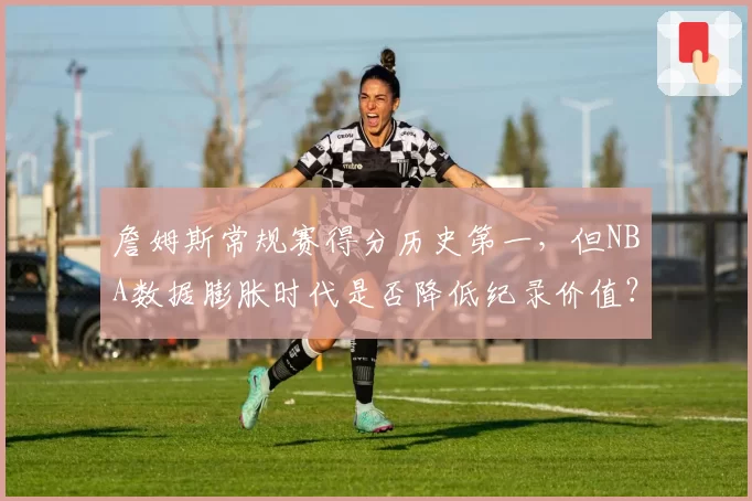 詹姆斯常规赛得分历史第一,但NBA数据膨胀时代是否降低纪录价值?