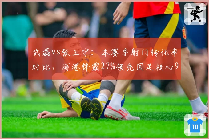 武磊vs张玉宁:本赛季射门转化率对比,海港锋霸27%领先国足核心9个百分点