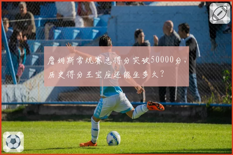 詹姆斯常规赛总得分突破50000分，历史得分王宝座还能坐多久？