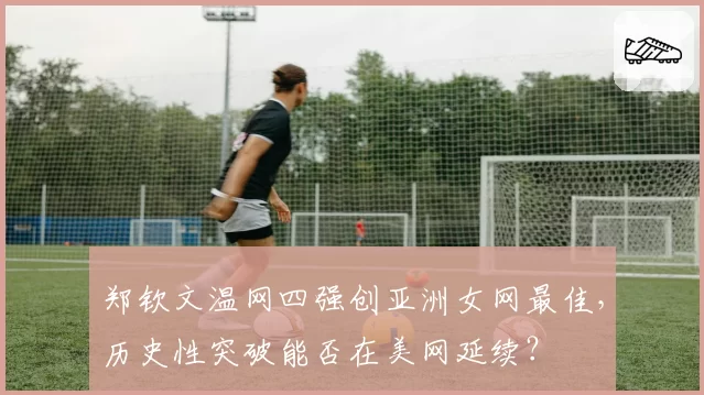 郑钦文温网四强创亚洲女网最佳，历史性突破能否在美网延续？