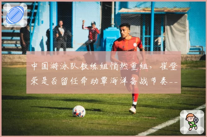 中国游泳队教练组悄然重组，崔登荣是否留任牵动覃海洋备战节奏__br_