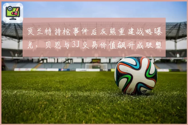 莫兰特持枪事件后灰熊重建战略曝光,贝恩与3J交易价值飙升成联盟新宠
