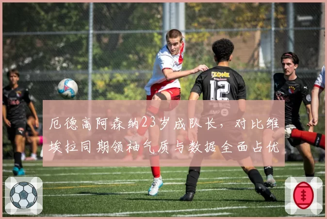 厄德高阿森纳23岁成队长，对比维埃拉同期领袖气质与数据全面占优