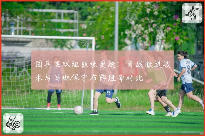 国乒混双组教练更迭:肖战激进战术与马琳保守布阵胜率对比