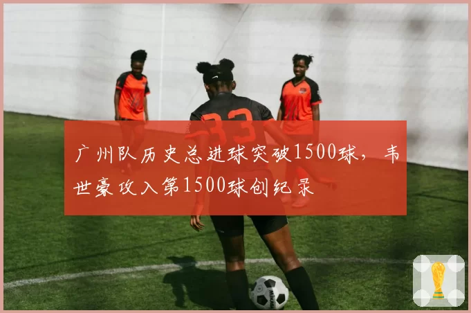 广州队历史总进球突破1500球，韦世豪攻入第1500球创纪录