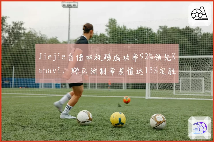 Jiejie盲僧回旋踢成功率92%领先Kanavi,野区控制率差值达15%定胜局__br_