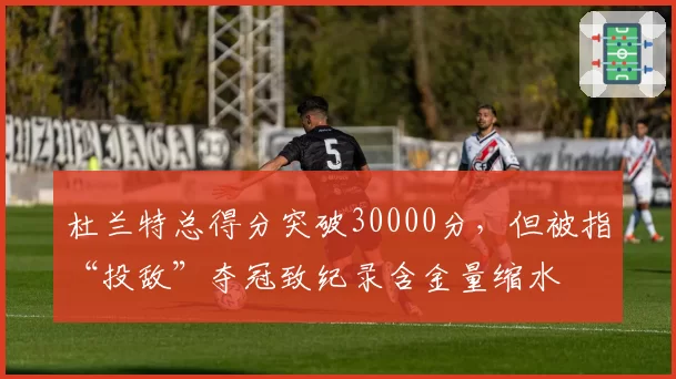 杜兰特总得分突破30000分，但被指“投敌”夺冠致纪录含金量缩水