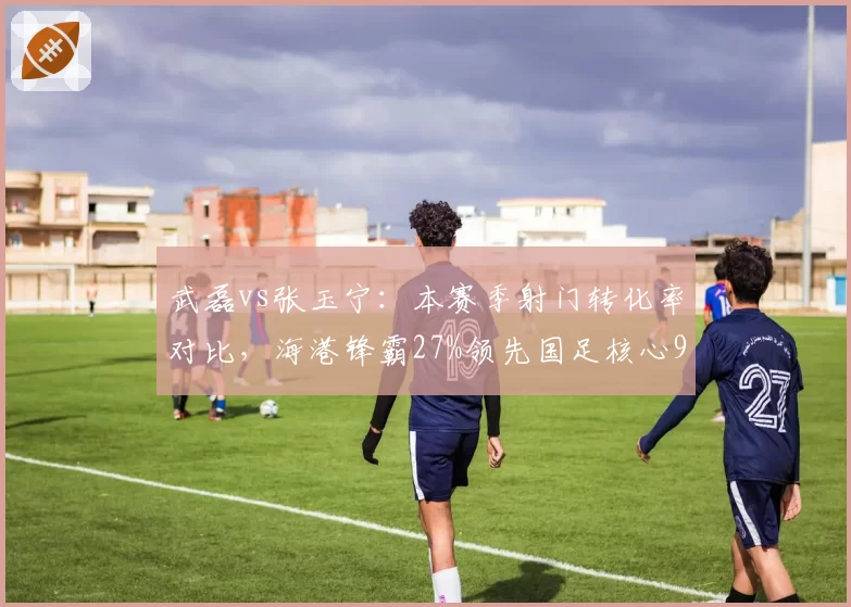 武磊vs张玉宁:本赛季射门转化率对比,海港锋霸27%领先国足核心9个百分点