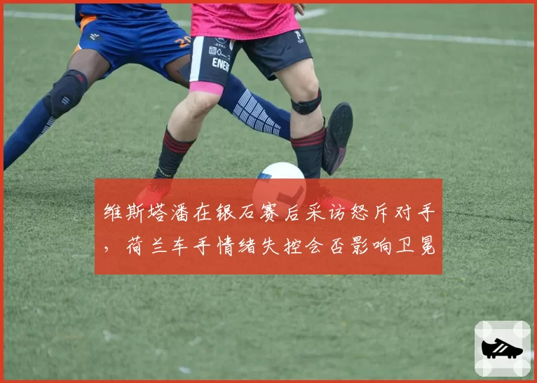 维斯塔潘在银石赛后采访怒斥对手，荷兰车手情绪失控会否影响卫冕征程？