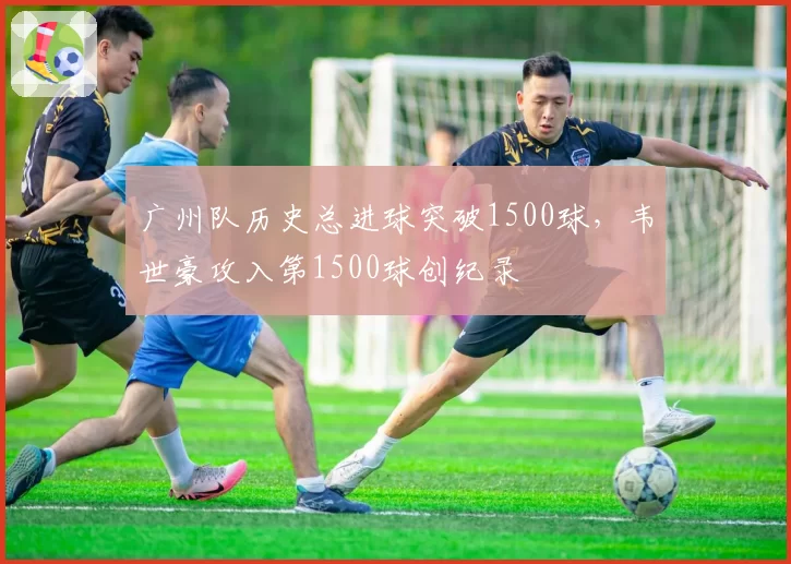 广州队历史总进球突破1500球,韦世豪攻入第1500球创纪录