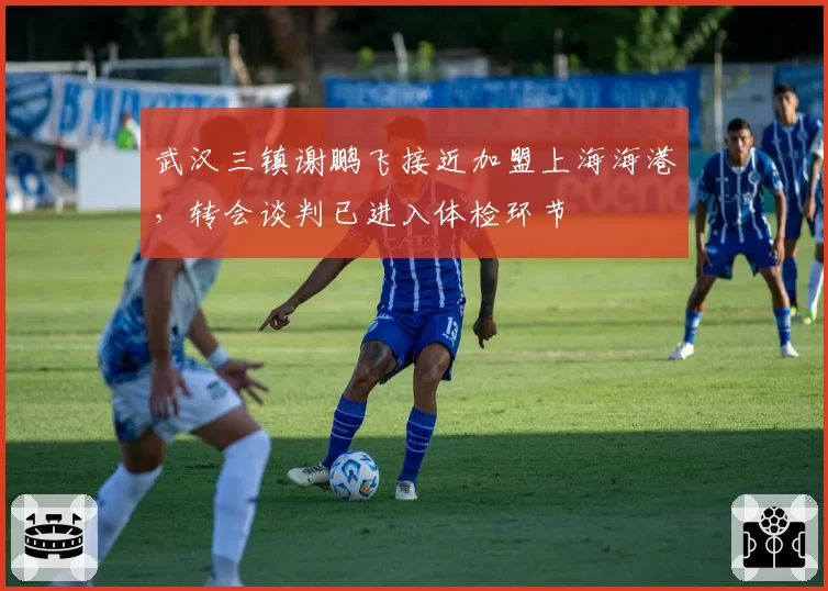 武汉三镇谢鹏飞接近加盟上海海港，转会谈判已进入体检环节