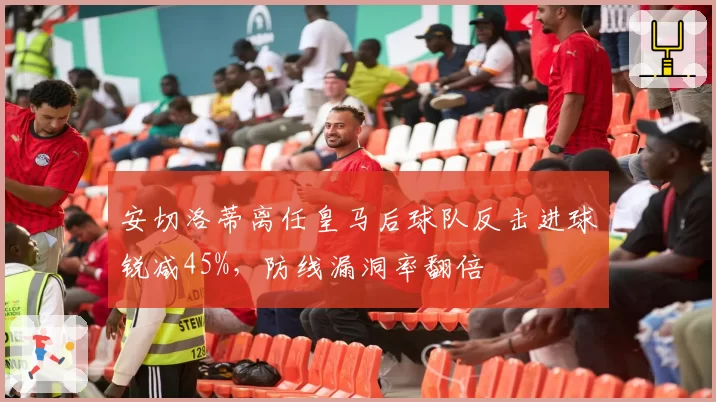 安切洛蒂离任皇马后球队反击进球锐减45%，防线漏洞率翻倍