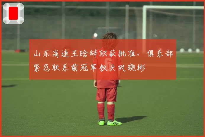 山东高速王晗辞职获批准，俱乐部紧急联系前冠军教头巩晓彬