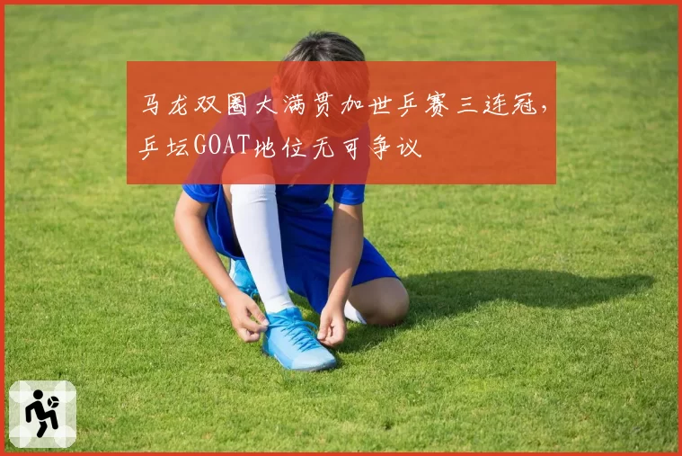 马龙双圈大满贯加世乒赛三连冠，乒坛GOAT地位无可争议