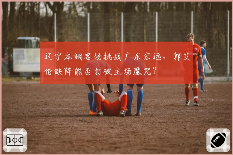 辽宁本钢客场挑战广东宏远，郭艾伦缺阵能否打破主场魔咒？