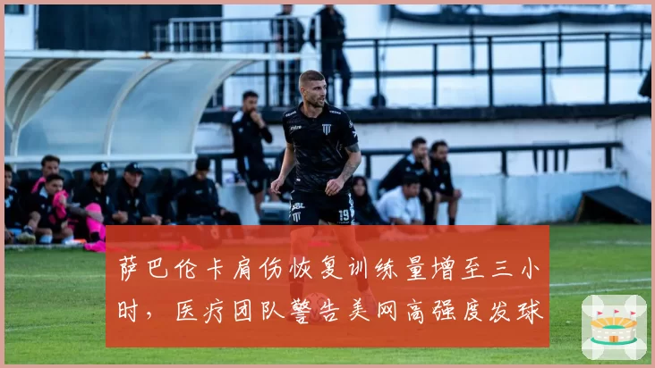 萨巴伦卡肩伤恢复训练量增至三小时,医疗团队警告美网高强度发球恐致二次撕裂
