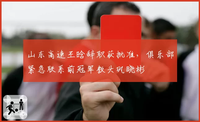 山东高速王晗辞职获批准，俱乐部紧急联系前冠军教头巩晓彬