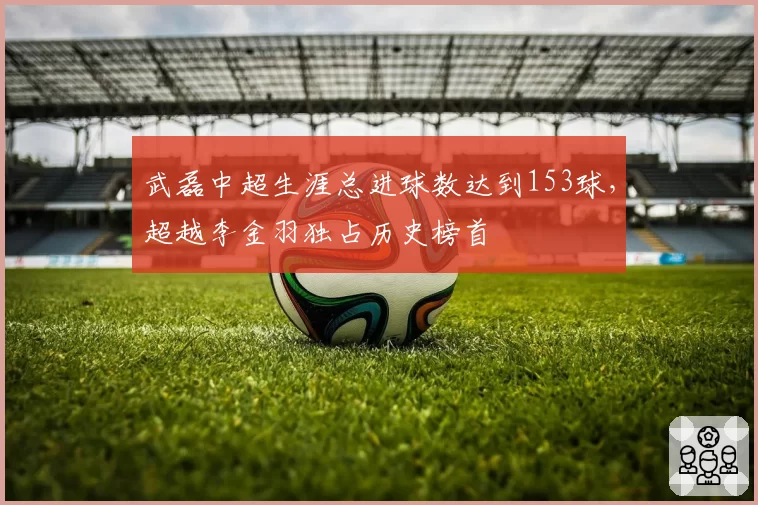 武磊中超生涯总进球数达到153球，超越李金羽独占历史榜首